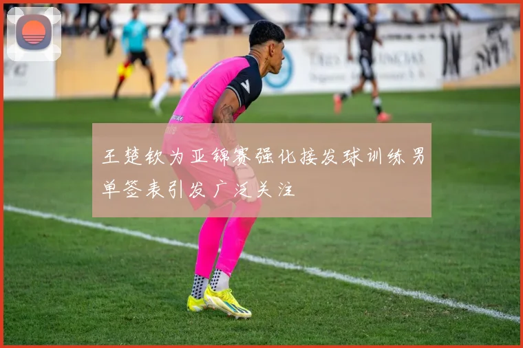 王楚钦为亚锦赛强化接发球训练男单签表引发广泛关注