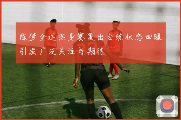 陈梦全运热身赛复出合练状态回暖引发广泛关注与期待