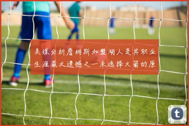 美媒分析詹姆斯加盟湖人是其职业生涯最大遗憾之一未选择火箭的原因