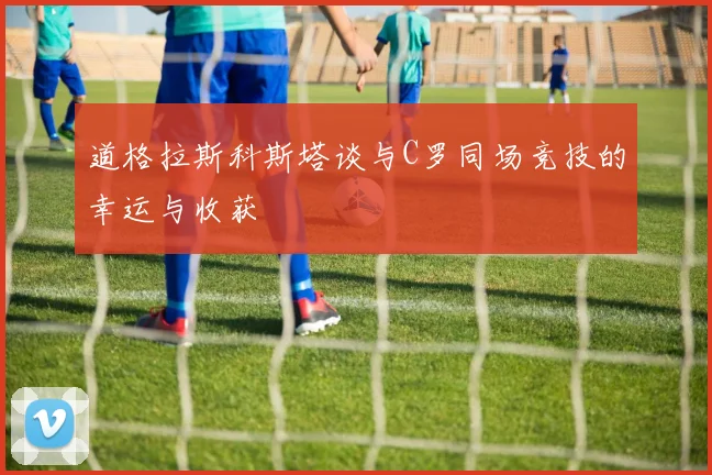 道格拉斯科斯塔谈与C罗同场竞技的幸运与收获