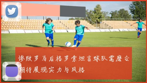 惨败罗马后格罗索坦言球队需磨合期待展现实力与风格