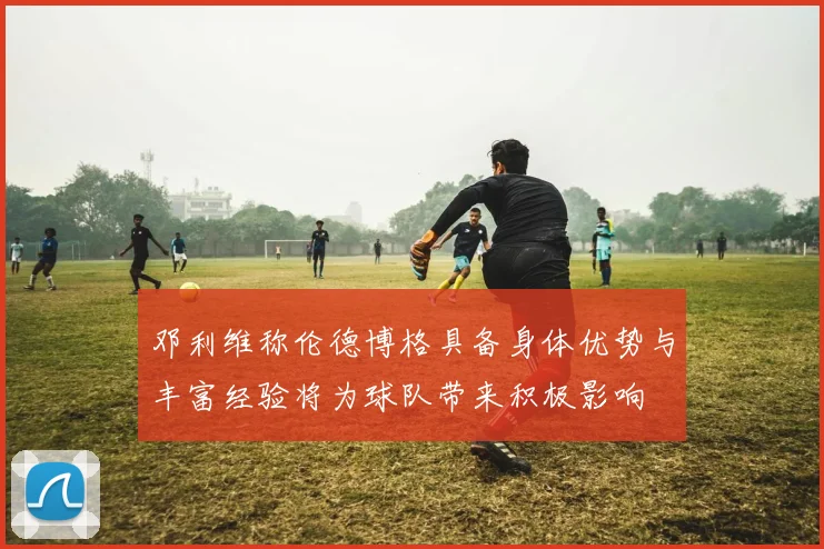 邓利维称伦德博格具备身体优势与丰富经验将为球队带来积极影响
