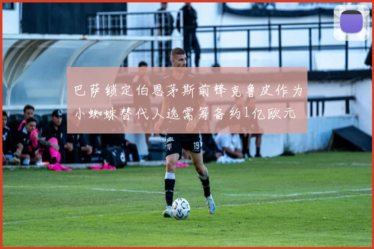 巴萨锁定伯恩茅斯前锋克鲁皮作为小蜘蛛替代人选需筹备约1亿欧元