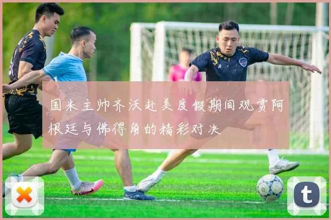国米主帅齐沃赴美度假期间观赏阿根廷与佛得角的精彩对决