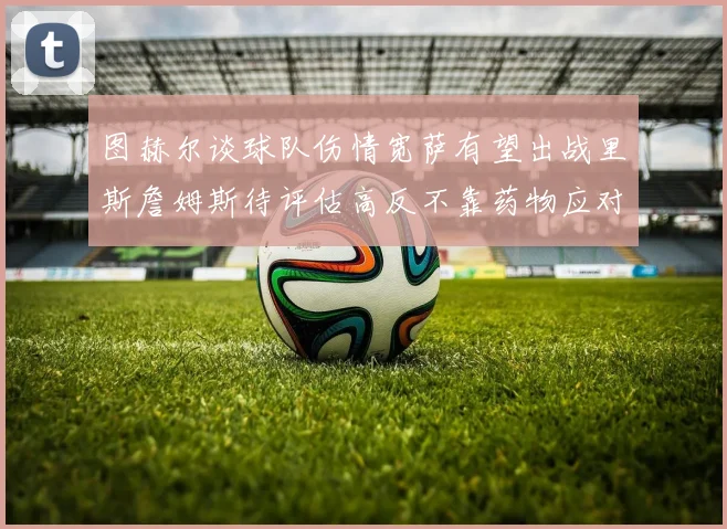 图赫尔谈球队伤情宽萨有望出战里斯詹姆斯待评估高反不靠药物应对
