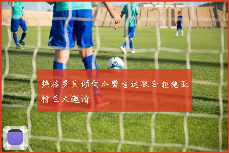 热格罗瓦倾向加盟吉达联合拒绝亚特兰大邀请