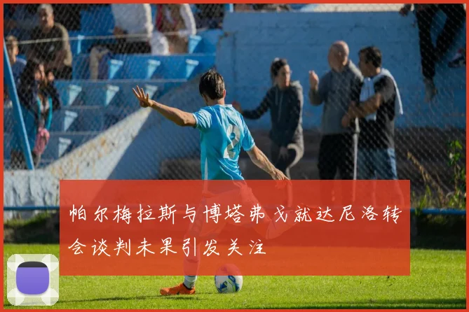 帕尔梅拉斯与博塔弗戈就达尼洛转会谈判未果引发关注